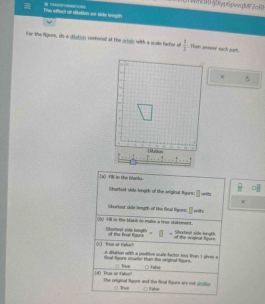 WhcIRHjlXyp6pvvqMF2oRh
ai TRANSFORMATIONS
The effect of dilation on side length
For the figure, do a dilation centered at the origin with a scale factor of  1/2 . Then answer each part.
×
(a) Fill in the blanks.
 □ /□   □  □ /□  
Shortest side length of the original figure: □ units
Shortest side length of the final figure: □ units
(b) Fill in the blank to make a true statement.
Shortest side length Shortest side length
of the final figure of the original figure
(c) True or False?
A dilation with a positive scale factor /ess than 1 gives a
final figure smaller than the original figure.
True False
(d) True or False?
The original figure and the final figure are not similar.
True False