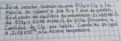 En on reactor carrado so puso PCl_3 y Cl_2 y la. 
mezdla se calonto a 230°C y I atm de presion. 
Encl ounto do aquilibrib ge encontraron 0.235 móll 
do DC ets y 0. 12y moles /L de PCl_3. Encuentre la 
Cantidad do Cl_2 gue habia, Cuando Ke as iqual 
9 2.05* 10^(-2) a la misma temporatora