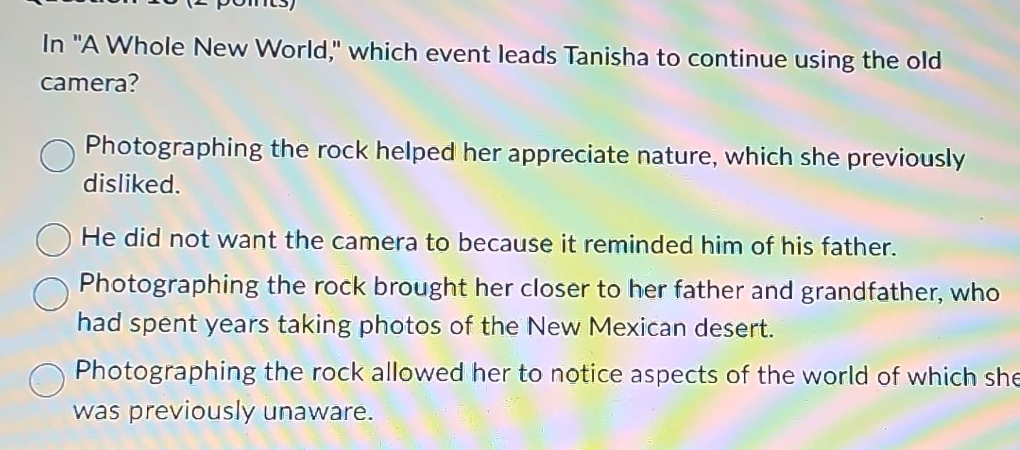 In "A Whole New World," which event leads Tanisha to continue using the old
camera?
Photographing the rock helped her appreciate nature, which she previously
disliked.
He did not want the camera to because it reminded him of his father.
Photographing the rock brought her closer to her father and grandfather, who
had spent years taking photos of the New Mexican desert.
Photographing the rock allowed her to notice aspects of the world of which she
was previously unaware.