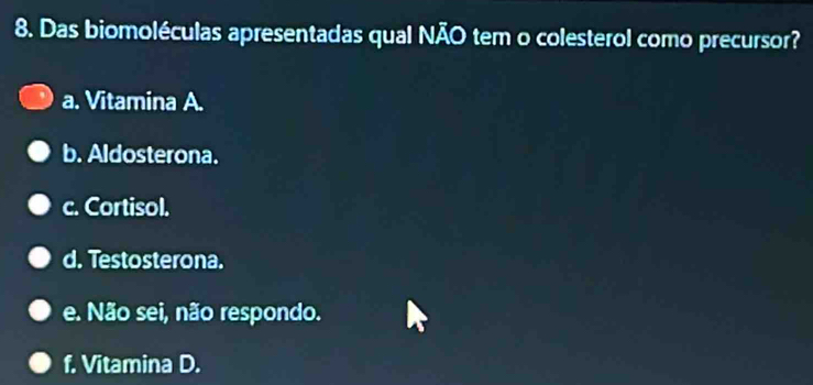 Das biomoléculas apresentadas qual NÃO tem o colesterol como precursor?
a. Vitamina A.
b. Aldosterona.
c. Cortisol.
d. Testosterona.
e. Não sei, não respondo.
f. Vitamina D.