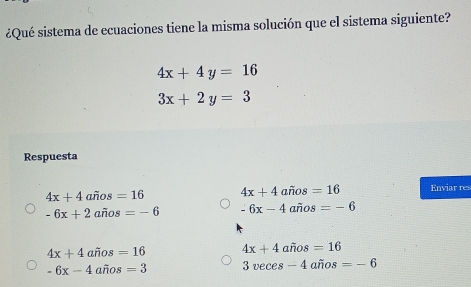 ¿Qué sistema de ecuaciones tiene la misma solución que el sistema siguiente?
4x+4y=16
3x+2y=3
Respuesta
4x+4awidehat nos=16 4x+4awidehat nos=16 Enviar res
-6x+2afios=-6 -6x-4arios=-6
4x+4arios=16 4x+4awidehat nos=16
-6x-4awidehat nos=3 3veces-4awidehat nos=-6