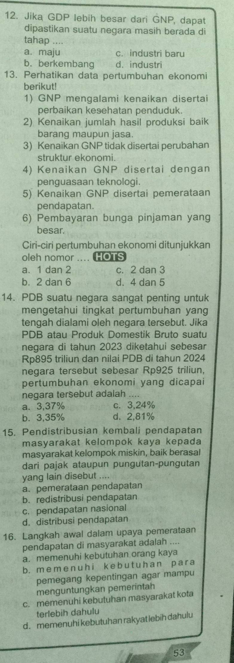 Jika GDP lebih besar dari GNP, dapat
dipastikan suatu negara masih berada di
tahap ....
a. maju c. industri baru
b. berkembang d. industri
13. Perhatikan data pertumbuhan ekonomi
berikut!
1) GNP mengalami kenaikan disertai
perbaikan kesehatan penduduk.
2) Kenaikan jumlah hasil produksi baik
barang maupun jasa.
3) Kenaikan GNP tidak disertai perubahan
struktur ekonomi.
4) Kenaikan GNP disertai dengan
penguasaan teknologi.
5) Kenaikan GNP disertai pemerataan
pendapatan.
6) Pembayaran bunga pinjaman yang
besar.
Ciri-ciri pertumbuhan ekonomi ditunjukkan
oleh nomor .... HOTS
a.1 dan 2 c. 2 dan 3
b.  2 dan 6 d. 4 dan 5
14. PDB suatu negara sangat penting untuk
mengetahui tingkat pertumbuhan yang
tengah dialami oleh negara tersebut. Jika
PDB atau Produk Domestik Bruto suatu
negara di tahun 2023 diketahui sebesar
Rp895 triliun dan nilai PDB di tahun 2024
negara tersebut sebesar Rp925 triliun,
pertumbuhan ekonomi yang dicapai
negara tersebut adalah ....
a. 3,37% c.3,24%
b⩽3,35% d. 2,81%
15. Pendistribusian kembali pendapatan
masyarakat kelompok kaya kepada
masyarakat kelompok miskin, baik berasal
dari pajak ataupun pungutan-pungutan
yang lain disebut ....
a. pemerataan pendapatan
b. redistribusi pendapatan
c. pendapatan nasional
d. distribusi pendapatan
16. Langkah awal dalam upaya pemerataan
pendapatan di masyarakat adalah ....
a. memenuhi kebutuhan orang kaya
b.meme nuh i k e b u t uh an pa r a
pemegang kepentingan agar mampu
menguntungkan pemerintah
c. memenuhi kebutuhan masyarakat kota
terlebih dahulu
d. memenuhi kebutuhan rakyat lebih dahulu
53