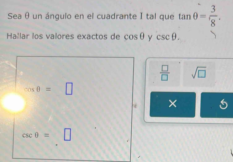 Sea θ un ángulo en el cuadrante I tal que tan θ = 3/8 . 
Hallar los valores exactos de cos θ y csc θ.
 □ /□   sqrt(□ )
cos θ =□
×
csc θ = □