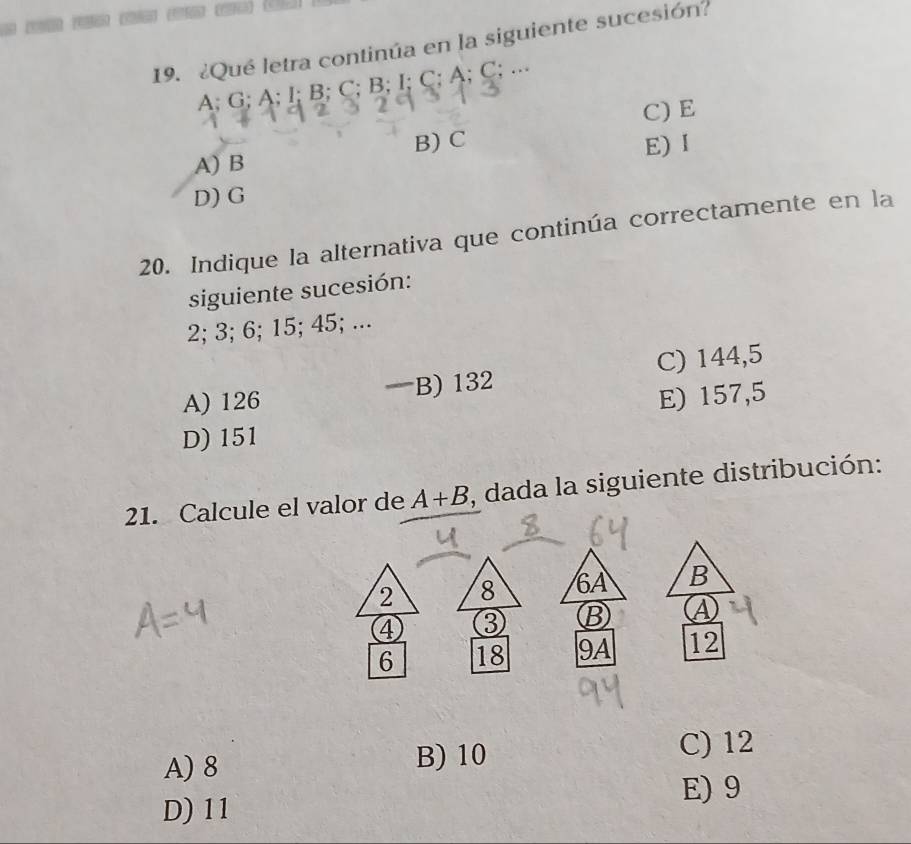 ¿Qué letra continúa en la siguiente sucesión?
A; G; A; I; B; C; B; I; C; A; C; ...
C) E
A) B B) C
E) I
D) G
20. Indique la alternativa que continúa correctamente en la
siguiente sucesión:
2; 3; 6; 15; 45; ...
A) 126 B) 132 C) 144,5
E) 157,5
D) 151
21. Calcule el valor de A+B , dada la siguiente distribución:
2 8 6A B
4 ③ B ④
6 18 9A 12
A) 8
B) 10 C) 12
E) 9
D) 11