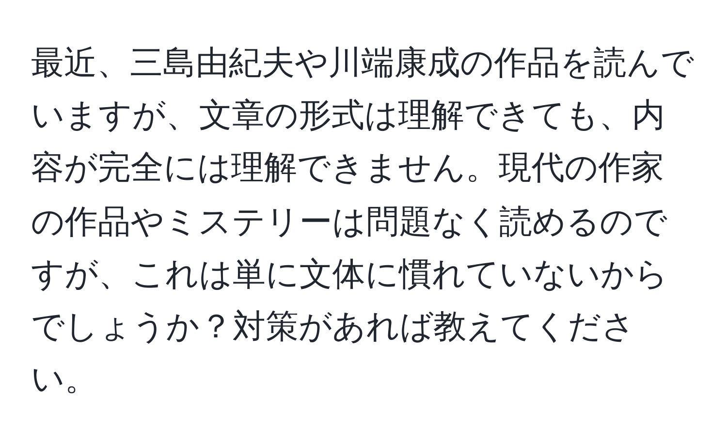 最近、三島由紀夫や川端康成の作品を読んでいますが、文章の形式は理解できても、内容が完全には理解できません。現代の作家の作品やミステリーは問題なく読めるのですが、これは単に文体に慣れていないからでしょうか？対策があれば教えてください。