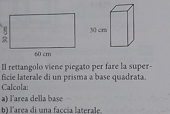 30 cm
Il rettangolo viene piegato per fare la super- 
ficie laterale di un prisma a base quadrata. 
Calcola: 
a) l’area della base 
b) l’area di una faccia laterale.