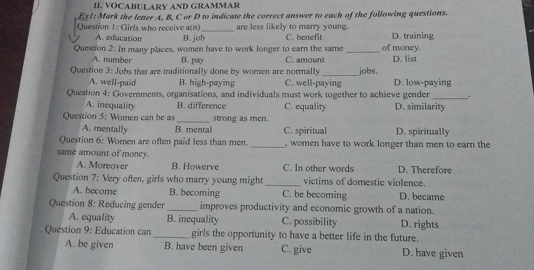 VOCABULARY AND GRAMMAR
Ex1: Mark the letter A, B, C or D to indicate the correct answer to each of the following questions.
Question 1: Girls who receive a(n) _are less likely to marry young.
A. education B. job C. benefit D. training
Question 2: In many places, women have to work longer to earn the same _of money.
A. number B. pay C. amount D. list
Question 3: Jobs that are traditionally done by women are normally _jobs.
A. well-paid B. high-paying C. well-paying D. low-paying
Question 4: Governments, organisations, and individuals must work together to achieve gender_
:
A. inequality B. difference C. equality D. similarity
Question 5: Women can be as _strong as men.
A. mentally B. mental C. spiritual D. spiritually
Question 6: Women are often paid less than men. _, women have to work longer than men to earn the
same amount of money.
A. Moreover B. Howerve C. In other words D. Therefore
Question 7: Very often, girls who marry young might_ victims of domestic violence.
A. become B. becoming C. be becoming D. became
Question 8: Reducing gender _improves productivity and economic growth of a nation.
A. equality B. inequality C. possibility D. rights
Question 9: Education can_ girls the opportunity to have a better life in the future.
A. be given B. have been given C. give D. have given