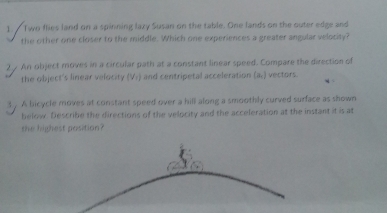 Two flies land on a spinning laxy Susan on the table. One lands on the outer edge and 
the other one closer to the middle. Which one experiences a greater angular velocity? 
2 An object moves in a circular path at a constant linear speed. Compare the direction of 
the object's linear velocity (V_1) and centripetal acceleration (a,) vectors. 
3 . A bicycle moves at constant speed over a hill along a smoothly curved surface as shown 
below Describe the directions of the velocity and the acceleration at the instant it is at 
the highest position?