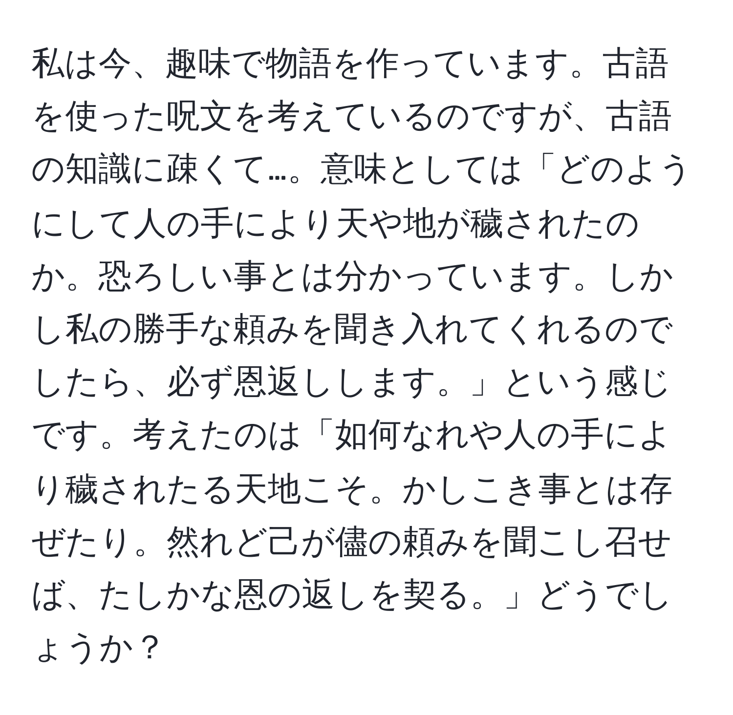 私は今、趣味で物語を作っています。古語を使った呪文を考えているのですが、古語の知識に疎くて…。意味としては「どのようにして人の手により天や地が穢されたのか。恐ろしい事とは分かっています。しかし私の勝手な頼みを聞き入れてくれるのでしたら、必ず恩返しします。」という感じです。考えたのは「如何なれや人の手により穢されたる天地こそ。かしこき事とは存ぜたり。然れど己が儘の頼みを聞こし召せば、たしかな恩の返しを契る。」どうでしょうか？