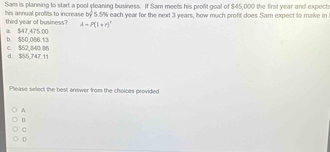 Sam is planning to start a pool cleaning business. If Sam meets his profit goal of $45,000 the first year and expects
his annual profits to increase by 5.5% each year for the next 3 years, how much profit does Sam expect to make in
third year of business? A=P(1+r)^t
a. $47,475.00
b. $50,086.13
c. $52,840.86
d. $55,747.11
Please select the best answer from the choices provided
A
B
C
D