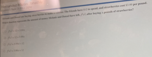 Hemandez Mazon, Tonathiu
Algebra 1 Topic 3+ FALL 2024
Metanie and Denael are buying stran berries to make a cobbler. The friends have $12 to spend, and strawberries cost $3.99 per pound.
Which function represents the amount of money Melanie and Denzel have left, f(x) , after buying x pounds of strawberries?
f(s)=12-3.94.0t
f(x)=12+3.99x
f(x)=3.99x-12
f(x)=3.99x+12