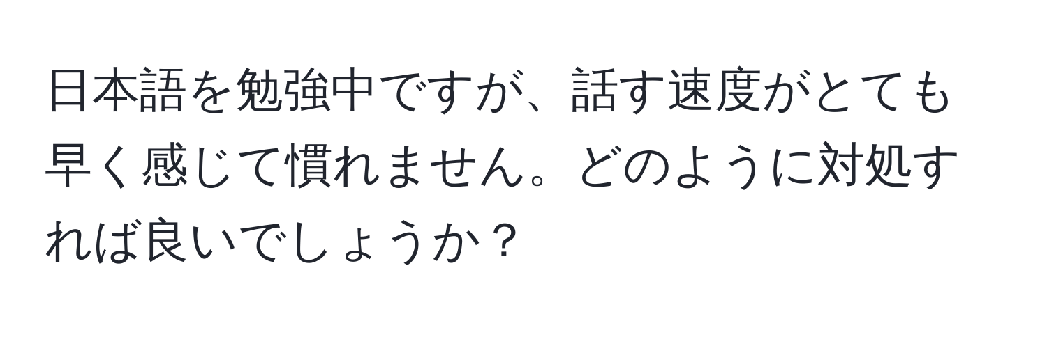 日本語を勉強中ですが、話す速度がとても早く感じて慣れません。どのように対処すれば良いでしょうか？