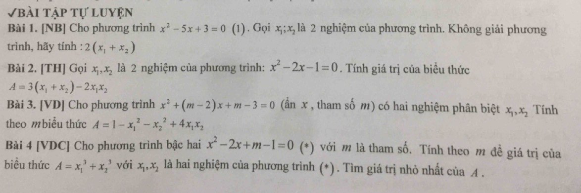 Vbài tập tự luyện 
Bài 1. [NB] Cho phương trình x^2-5x+3=0 (1) . Gọi x_1; x_2 là 2 nghiệm của phương trình. Không giải phương 
trình, hãy tính : 2(x_1+x_2)
Bài 2. [TH] Gọi x_1, x_2 là 2 nghiệm của phương trình: x^2-2x-1=0. Tính giá trị của biểu thức
A=3(x_1+x_2)-2x_1x_2
Bài 3. [VD] Cho phương trình x^2+(m-2)x+m-3=0 (ần x , tham số m) có hai nghiệm phân biệt x_1, x_2 Tính 
theo mbiều thức A=1-x_1^(2-x_2^2+4x_1)x_2
Bài 4 [VDC] Cho phương trình bậc hai x^2-2x+m-1=0 (*) với m là tham số. Tính theo m đề giá trị của 
biều thức A=x_1^(3+x_2^3 với x_1), x_2 là hai nghiệm của phương trình (*) . Tìm giá trị nhỏ nhất của A.