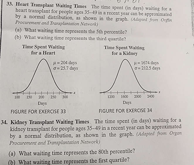 Heart Transplant Waiting Times The time spent (in days) waiting for a
heart transplant for people ages 35-49 in a recent year can be approximated
by a normal distribution, as shown in the graph. (Adapted from Orgun
Procurement and Transplantation Network)
(a) What waiting time represents the 5th percentile?
(b) What waiting time represents the third quartile?
Time Spent Waiting Time Spent Waiting
for a Heart for a Kidney
 
 
FIGURE FOR EXERCISE 33 FIGURE FOR EXERCISE 34
34. Kidney Transplant Waiting Times The time spent (in days) waiting for a
kidney transplant for people ages 35-49 in a recent year can be approximated
by a normal distribution, as shown in the graph. (Adapted from Organ
Procurement and Transplantation Network)
(a) What waiting time represents the 80th percentile?
(b) What waiting time represents the first quartile?