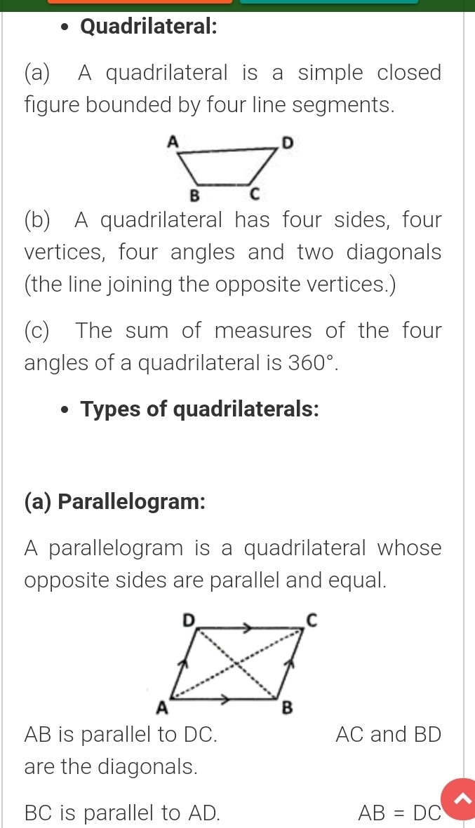 Quadrilateral: 
(a) A quadrilateral is a simple closed 
figure bounded by four line segments. 
(b) A quadrilateral has four sides, four 
vertices, four angles and two diagonals 
(the line joining the opposite vertices.) 
(c) The sum of measures of the four 
angles of a quadrilateral is 360°. 
Types of quadrilaterals: 
(a) Parallelogram: 
A parallelogram is a quadrilateral whose 
opposite sides are parallel and equal.
AB is parallel to DC. AC and BD
are the diagonals.
BC is parallel to AD. AB=DC