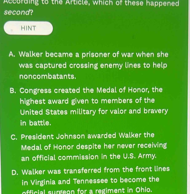 According to the Article, which of these happened
second?
HINT
A. Walker became a prisoner of war when she
was captured crossing enemy lines to help
noncombatants.
B. Congress created the Medal of Honor, the
highest award given to members of the
United States military for valor and bravery
in battle.
C. President Johnson awarded Walker the
Medal of Honor despite her never receiving
an official commission in the U.S. Army.
D. Walker was transferred from the front lines
in Virginia and Tennessee to become the
official surgeon for a regiment in Ohio.