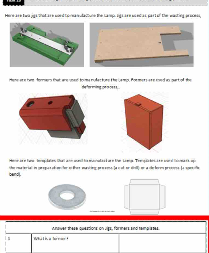 Here are two jigs that are used to manufacture the Lamp. Jigs are used as part of the wasting process, 
Here are two formers that are used to manufacture the Lamp. Formers are used as part of the 
deforming process, . 
Here are two templates that are used to ma nufacture the Lamp. Tem plates are used to mark up 
the material in preparation for either wasting process (a cut or drill) or a deform process (a specific 
bend).