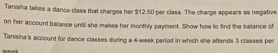 Tanisha takes a dance class that charges her $12.50 per class. The charge appears as negative 
on her account balance until she makes her monthly payment. Show how to find the balance of 
Tanisha's account for dance classes during a 4-week period in which she attends 3 classes per 
week