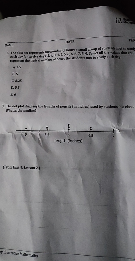 DATE PER
NAME
2. The data set represents the number of hours a small group of students met to stud
each day for twelve days : 2, 3, 3, 4, 4, 5, 6, 6, 7, 8, 9. Select all the values that coul
represent the typical number of hours the students met to study each day.
A. 4.5
B. 5
C. 5.25
D. 5.5
E. 6
3. The dot plot displays the lengths of pencils (in inches) used by students in a class.
What is the median?
5 5.5 6 6.5 7
length (inches)
(From Unit 1, Lesson 2.)
by Illustrative Mathematics