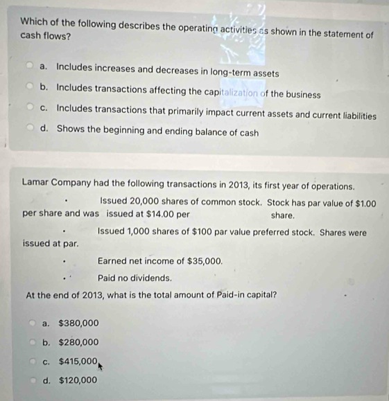 Which of the following describes the operating activities as shown in the statement of
cash flows?
a. Includes increases and decreases in long-term assets
b. Includes transactions affecting the capitalization of the business
c. Includes transactions that primarily impact current assets and current liabilities
d. Shows the beginning and ending balance of cash
Lamar Company had the following transactions in 2013, its first year of operations.
Issued 20,000 shares of common stock. Stock has par value of $1.00
per share and was issued at $14.00 per share.
Issued 1,000 shares of $100 par value preferred stock. Shares were
issued at par.
Earned net income of $35,000.
Paid no dividends.
At the end of 2013, what is the total amount of Paid-in capital?
a. $380,000
b. $280,000
c. $415,000
d. $120,000