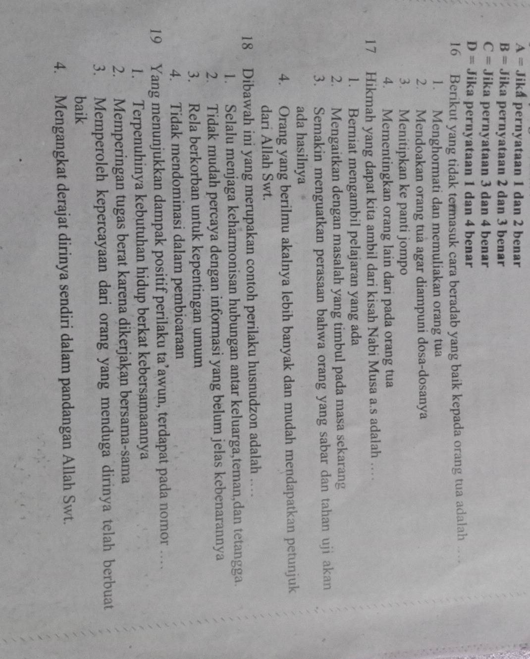 A= Jika pernyataan 1 dan 2 benar

B= Jika pernyataan 2 dan 3 benar
C= Jika pernyataan 3 dan 4 benar
D= Jika pernyataan 1 dan 4 benar
16 Berikut yang tidak termasuk cara beradab yang baik kepada orang tua adalah …
1. Menghormati dan memuliakan orang tua
2. Mendoakan orang tua agar diampuni dosa-dosanya
3. Menitipkan ke panti jompo
4. Mementingkan orang lain dari pada orang tua
17 Hikmah yang dapat kita ambil dari kisah Nabi Musa a.s adalah …
1. Berniat mengambil pelajaran yang ada
2. Mengaitkan dengan masalah yang timbul pada masa sekarang
3. Semakin menguatkan perasaan bahwa orang yang sabar dan tahan uji akan
ada hasilnya
4. Orang yang berilmu akalnya lebih banyak dan mudah mendapatkan petunjuk
dari Allah Swt.
18 Dibawah ini yang merupakan contoh perilaku husnudzon adalah …
1. Selalu menjaga keharmonisan hubungan antar keluarga,teman,dan tetangga.
2. Tidak mudah percaya dengan informasi yang belum jelas kebenarannya
3. Rela berkorban untuk kepentingan umum
4. Tidak mendominasi dalam pembicaraan
19 Yang menunjukkan dampak positif perilaku ta’awun, terdapat pada nomor …
1. Terpenuhinya kebutuhan hidup berkat kebersamaannya
2. Memperingan tugas berat karena dikerjakan bersama-sama
3. Memperoleh kepercayaan dari orang yang menduga dirinya telah berbuat
baik
4. Mengangkat derajat dirinya sendiri dalam pandangan Allah Swt.