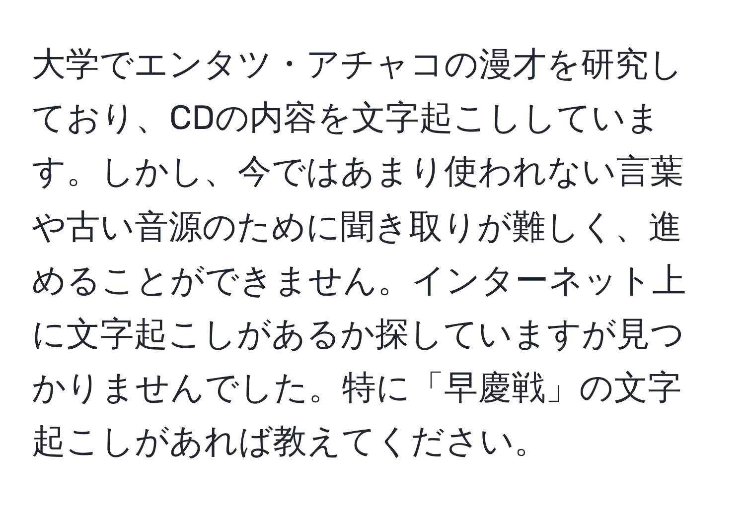 大学でエンタツ・アチャコの漫才を研究しており、CDの内容を文字起こししています。しかし、今ではあまり使われない言葉や古い音源のために聞き取りが難しく、進めることができません。インターネット上に文字起こしがあるか探していますが見つかりませんでした。特に「早慶戦」の文字起こしがあれば教えてください。