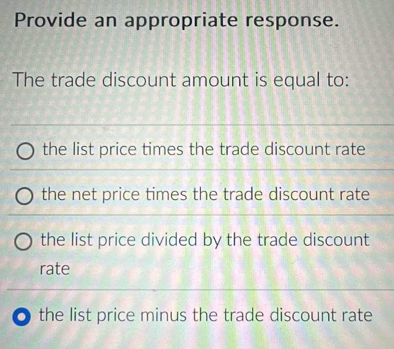 Provide an appropriate response.
The trade discount amount is equal to:
the list price times the trade discount rate
the net price times the trade discount rate
the list price divided by the trade discount
rate
the list price minus the trade discount rate