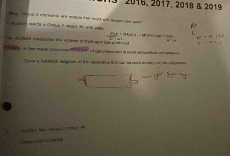 2016, 2017, 2018 & 2019 
s Croup 2 efements are metals that react with oxygen and water 
rent reacts a Group 2 metal, M, with water
M(s)+2H_2O(l)to M(OH)_2(aq)+H_2(g)
The student messures the volume of hydrogen gas produced . 
as the matal produces 990cm^2 of gas measured at room temperature and pressure 
Draw a labelled diagram of the apparatus that can be used to carry out this experment. 
mantify the Ganp 3 matal. M 
Show Joat worng