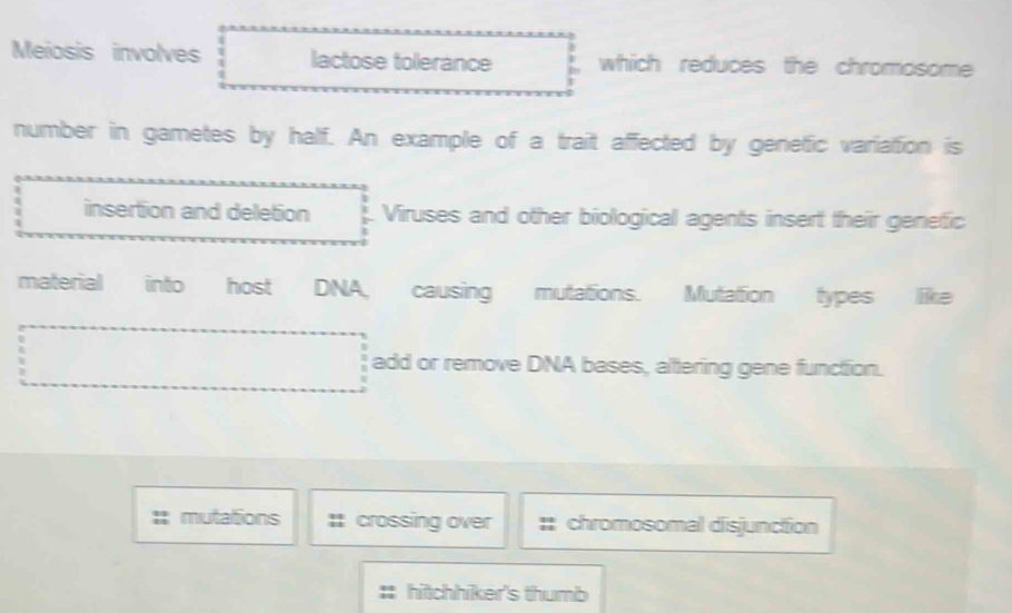 Meiosis involves lactose tolerance which reduces the chromosome 
number in gametes by half. An example of a trait affected by genetic variation is 
insertion and deletion Viruses and other biological agents insert their genefic 
material into host DNA, causing mutations. Mutation types like 
add or remove DNA bases, altering gene function. 
mutations crossing over chromosomal disjunction 
: hitchhiker's thumb