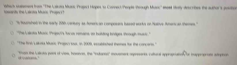 Which statement from ''The Lakota Music Project Hopes to Connect People through Music'' most likely describes the author's position
towards the Lakoła Music Project?
"It flourished in the early 20th century as American composers based works on Native American themes."
''The Lakota Music Project's focus remains on building bridges through music.'
''The first Lakota Music Project tour, in 2009, established themes for the concerts.'
"From the Lakota point of view, however, the ''Indianist'' movement represents cultural appropriation or inappropriate adoption
of customs."