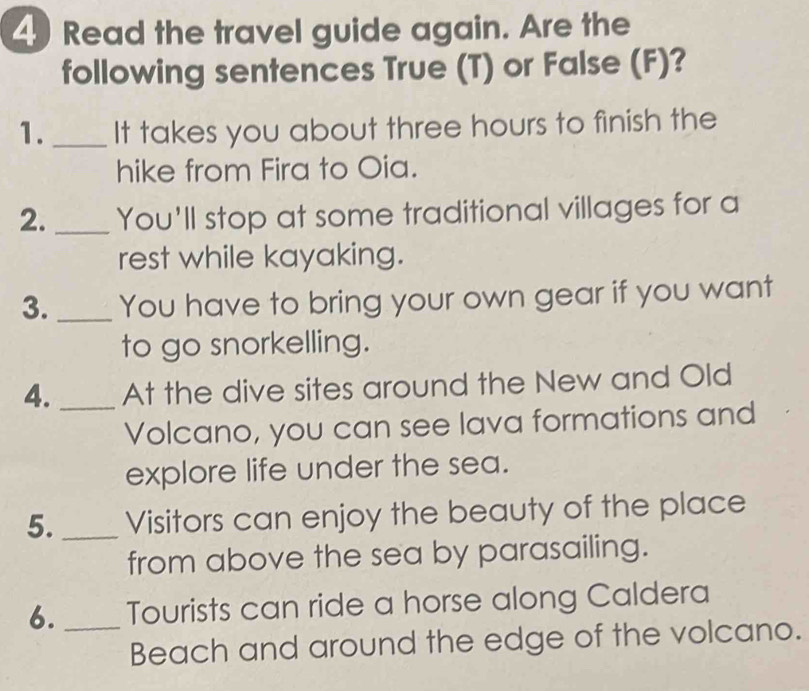 Read the travel guide again. Are the 
following sentences True (T) or False (F)? 
1._ It takes you about three hours to finish the 
hike from Fira to Oia. 
2. _You'll stop at some traditional villages for a 
rest while kayaking. 
3._ You have to bring your own gear if you want 
to go snorkelling. 
4._ At the dive sites around the New and Old 
Volcano, you can see lava formations and 
explore life under the sea. 
5. _Visitors can enjoy the beauty of the place 
from above the sea by parasailing. 
6._ Tourists can ride a horse along Caldera 
Beach and around the edge of the volcano.