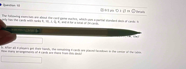 つ3 $ 19 Details 
The following exercises are about the card game euchre, which uses a partial standard deck of cards: It 
only has the cards with ranks 9, 10, J, Q, K, and A for a total of 24 cards. 
E N 104 MAD LO (218) ½
K4 ， 104)? 
b. After all 4 players get their hands, the remaining 4 cards are placed facedown in the center of the table. 
How many arrangements of 4 cards are there from this deck?