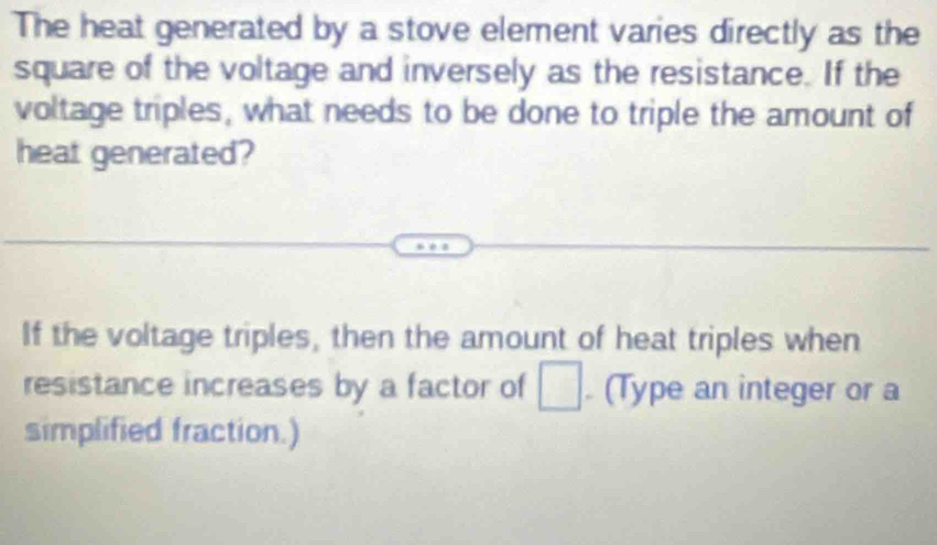 The heat generated by a stove element varies directly as the 
square of the voltage and inversely as the resistance. If the 
voltage triples, what needs to be done to triple the amount of 
heat generated? 
If the voltage triples, then the amount of heat triples when 
resistance increases by a factor of □. (Type an integer or a 
simplified fraction.)