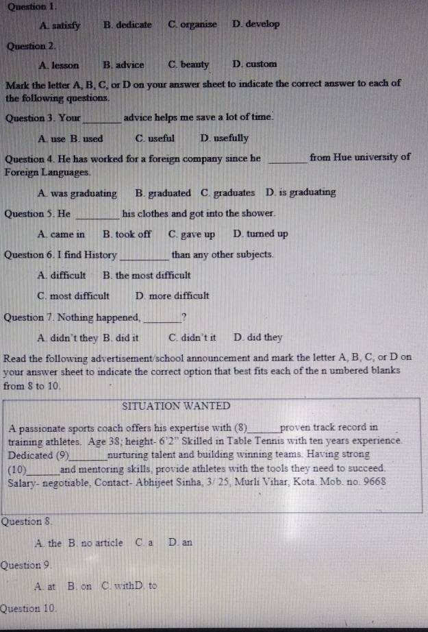 A. satisfy B. dedicate C. organize D. develop
Question 2.
A. lesson B. advice C. beauty D. custom
Mark the letter A, B, C, or D on your answer sheet to indicate the correct answer to each of
the following questions.
Question 3. Your_ advice helps me save a lot of time.
A. use B. used C. useful D. usefully
Question 4. He has worked for a foreign company since he _from Hue university of
Foreign Languages
A. was graduating B. graduated C. graduates D. is graduating
Question 5. He _his clothes and got into the shower.
A. came in B. took off C. gave up D. turned up
Question 6. I find History _than any other subjects.
A. difficult B. the most difficult
C. most difficult D. more difficult
Question 7. Nothing happened, _?
A. didn’t they B. did it C. didn’t it D. did they
Read the following advertisement/school announcement and mark the letter A, B, C, or D on
your answer sheet to indicate the correct option that best fits each of the n umbered blanks
from 8 to 10.
SITUATION WANTED
A passionate sports coach offers his expertise with (8)_ proven track record in
training athletes. Age 38; height- 6 2'' Skilled in Table Tennis with ten years experience. 
Dedicated (9)_ nurturing talent and building winning teams. Having strong
(10)_ and mentoring skills, provide athletes with the tools they need to succeed.
Salary- negotiable, Contact- Abhijeet Sinha, 3/ 25, Murli Vihar, Kota. Mob. no. 9668
Question 8.
A. the B. no article C. a D. an
Question 9.
A. at B. on C. withD. to
Question 10.