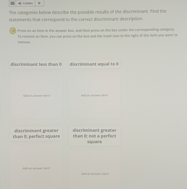 The categories below describe the possible results of the discriminant. Find the
statements that correspond to the correct discriminant description.
→) Press on an item in the answer box, and then press on the box under the corresponding category.
To remove an item, you can press on the box and the trash icon to the right of the item you want to
remove.
discriminant less than 0 discriminant equal to 0
Add an answer item! Add an answer item!
discriminant greater discriminant greater
than 0; perfect square than 0; not a perfect
square
Add an answer item!
Add an answer item!