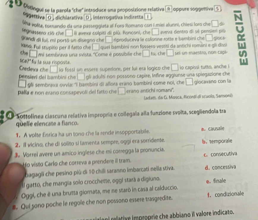 Olstingui se la parola ''che'' introduce una proposizione relativa|B| oppure soggettiva | S
eggettiva [O ] dichlarativa [D ], interrogativa indiretta
Una volta, tornando da una passeggiata al Foro Romano con i miei alunni, chiesi loro che □ ds
segnassero ció che □ aveva colpiti di piủ. Ronconi, che □ aveva dentro di sé pensieri piú
grandi di lui, mi portò un disegno che □ riproduceva le colonne rotte e bambin) che □ gioca-
vano. Fui stupito per il fatto che □ quei bambini non fossero vestiti da antichi romani e gli dissi
che □ n ni sembrava una svista. ''Come è possibile che □ tu , che □ sei un maestro, non capi-
sca 10 fu la sua risposta.
Credeva che □ io fossi un essere superiore, per lui era logico che □ io capissi tutto, anche i
pensieri dei bambini che □ gli adulti non possono capire, infine aggiunse una spiegazione che
gli sembrava ovvia: "I bambini di allora erano bambini come noi, che □ giocavano con la
palla e non erano consapevoli del fatto che □ erano antichi romani''.
(adatt. da G. Mosca, Ricordi di scuolo, Sansoni)
Sottolinea ciascuna relativa impropria e collegala alla funzione svolta, scegliendola tra
quelle elencate a fianco.
1. A volte Enrica ha un tono che la rende insopportabile. a。 causale
2. Il vicino, che di solito si lamenta sempre, oggi era sorridente.
b. temporale
3. Vorrel avere un amico inglese che mi corregga la pronuncia.
Ho visto Carlo che correva a prendere il tram. c. consecutiva
bagagli che pesino piú di 10 chili saranno imbarcati nella stiva. d. concessiva
Il gatto, che mangia solo crocchette, oggi starà a digiuno.
e.finale
A  Oggi, che é una brutta giornata, me ne starò in casa al calduccio.
B. Qui sono poche le regole che non possono essere trasgredite. f. condizionale
Iioni relative improprie che abbiano il valore indicato.