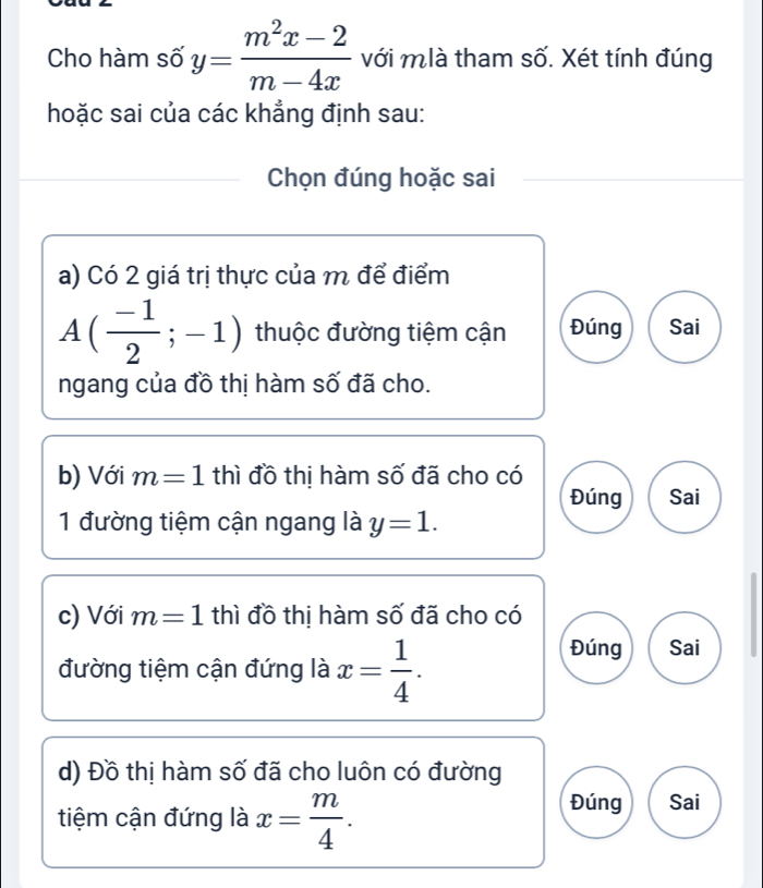 Cho hàm số y= (m^2x-2)/m-4x  với mlà tham số. Xét tính đúng
hoặc sai của các khẳng định sau:
Chọn đúng hoặc sai
a) Có 2 giá trị thực của m để điểm
A( (-1)/2 ;-1) thuộc đường tiệm cận Đúng Sai
ngang của đồ thị hàm số đã cho.
b) Với m=1 thì đồ thị hàm số đã cho có
Đúng Sai
1 đường tiệm cận ngang là y=1. 
c) Với m=1 thì đồ thị hàm số đã cho có
đường tiệm cận đứng là x= 1/4 .
Đúng Sai
d) Đồ thị hàm số đã cho luôn có đường
tiệm cận đứng là x= m/4 .
Đúng Sai