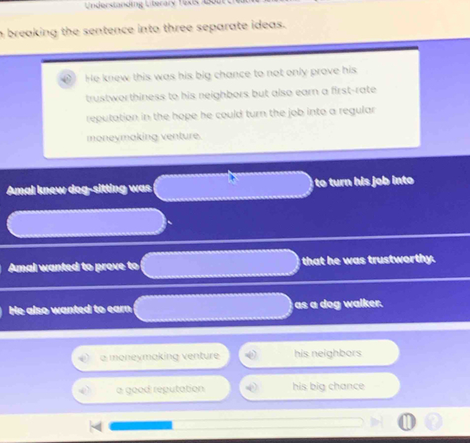 Understanding Literary Texis About
h breaking the sentence into three separate ideas.
He knew this was his big chance to not only prove his
trustworthiness to his neighbors but also earn a first-rate
reputation in the hope he could turn the job into a regular 
moneymaking venture.
Amal knew dog-sitting was to turn his o int 
Amal wanted to prove to that he was trustworthy.
He also wanted to earn as a dog walker.
a moneymaking venture his neighbors
a good reputation his big chance