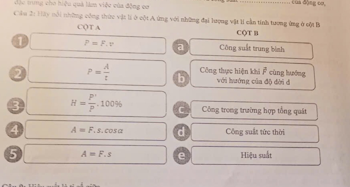 …… của động cơ, 
đặc trung cho hiệu quả làm việc của động cơ 
Câu 2:HAy nổi những công thức vật lí ở cột A ứng với những đại lượng vật lí cần tính tương ứng ở cột B
CQT A
CQT B
□ P=F.v Công suất trung bình 
a 
2 □  P= A/t  Công thực hiện khi vector F cùng hướng 
b với hướng của độ dời d
H= P'/P .100%
3 Công trong trường hợp tổng quát 
C 
④ 
d
A=F.s.cos alpha Công suất tức thời 
5 □  
frac 
A=F.s Hiệu suất 
e