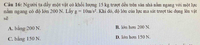 Người ta dầy một vật có khối lượng 15 kg trượt đều trên sản nhà nằm ngang với một lực
nằm ngang có độ lớn 200 N. Lấy g=10m/s^2. Khi đó, độ lớn của lực ma sát trượt tác dụng lên vật
sẽ
A. bằng 200 N. B. lớn hơn 200 N.
C. bằng 150 N. D. lớn hơn 150 N.