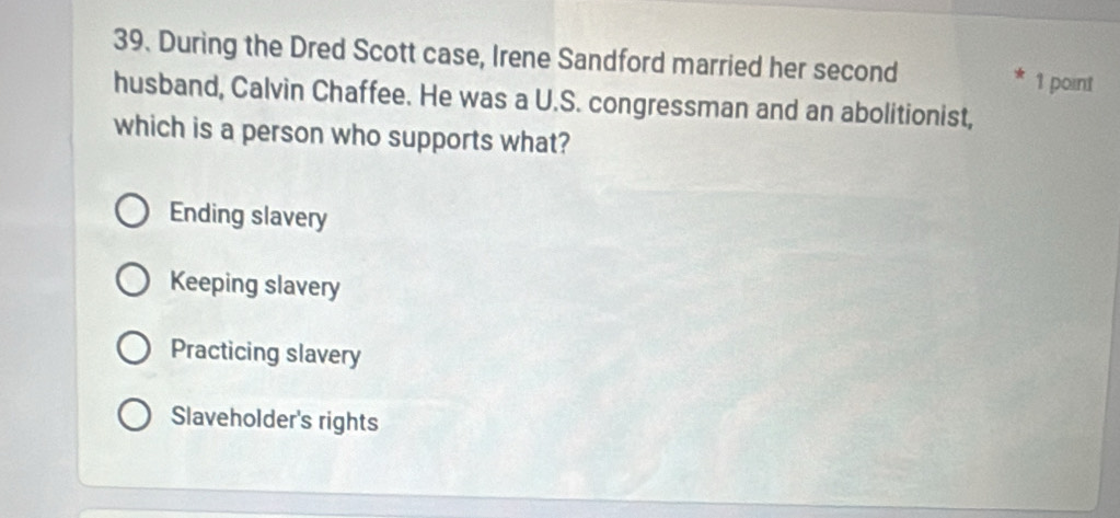 During the Dred Scott case, Irene Sandford married her second 1 point
husband, Calvin Chaffee. He was a U.S. congressman and an abolitionist,
which is a person who supports what?
Ending slavery
Keeping slavery
Practicing slavery
Slaveholder's rights