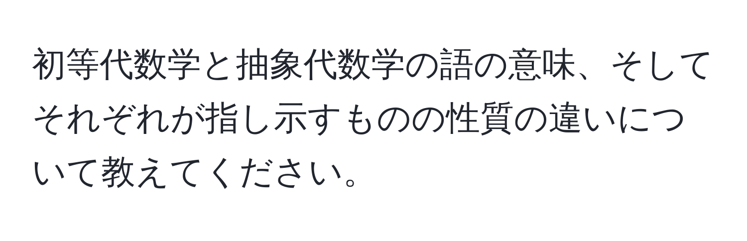 初等代数学と抽象代数学の語の意味、そしてそれぞれが指し示すものの性質の違いについて教えてください。