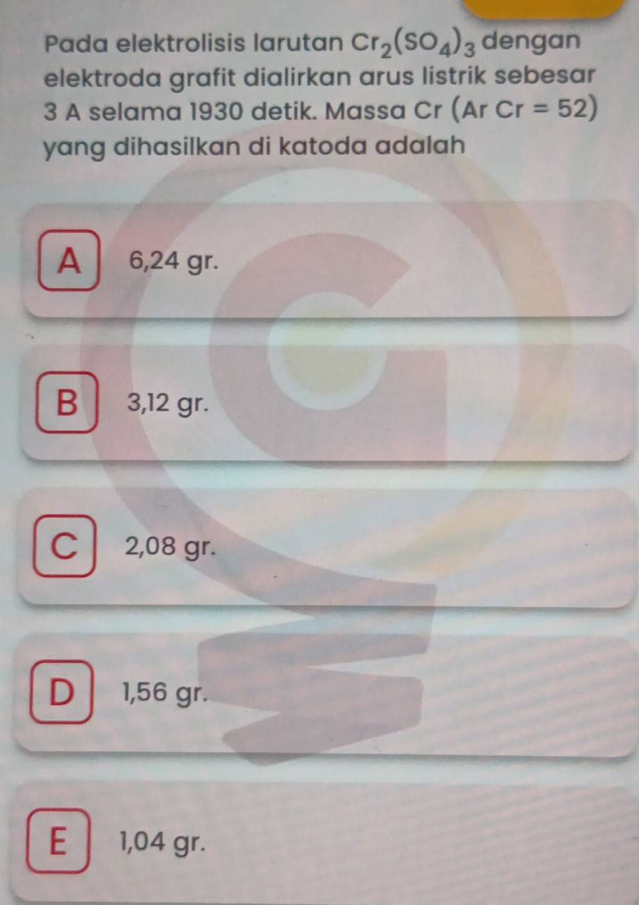 Pada elektrolisis larutan Cr_2(SO_4)_3 dengan
elektroda grafit dialirkan arus listrik sebesar
3 A selama 1930 detik. Massa Cr (ArCr=52)
yang dihasilkan di katoda adalah
A 6,24 gr.
B 3,12 gr.
C 2,08 gr.
D 1,56 gr.
E 1,04 gr.