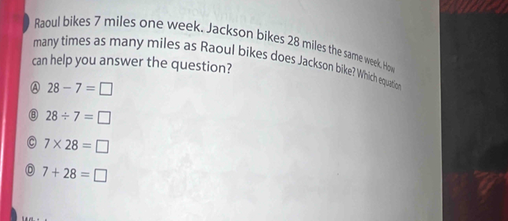 Raoul bikes 7 miles one week. Jackson bikes 28 miles the same week. How
many times as many miles as Raoul bikes does Jackson bike? Which equation
can help you answer the question?
A 28-7=□
⑧ 28/ 7=□
7* 28=□
7+28=□