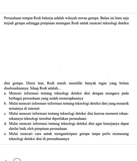 Perusahaan tempat Rodi bekerja adalah wilayah rawan gempa. Bulan ini baru saja
terjadi gempa sehingga pimpinan menugasi Rodi untuk mencari teknologi deteksi
dini gempa. Disisi lain, Rodi masih memiliki banyak tugas yang belum
diselesaikannya. Sikap Rodi adalah...
a. Mencari informasi tentang teknologi deteksi dini dengan mengacu pada
berbagai perusahaan yang sudah menerapkannya
b. Mulai mencari informasi-informasi tentang teknologi deteksi dini yang menarik
minatnya di internet
c. Mulai mencari informasi tentang teknologi deteksi dini karena menurut rekan-
rekannya teknologi tersebut diperlukan perusahaan
d. Mulai mencari informasi tentang teknologi deteksi dini agar kinerjanya dapat
dinilai baik oleh pimpinan perusahaan
e. Mulai mencari cara untuk mengantisipasi gempa tanpa perlu memasang
teknologi deteksi dini di perusahaannya