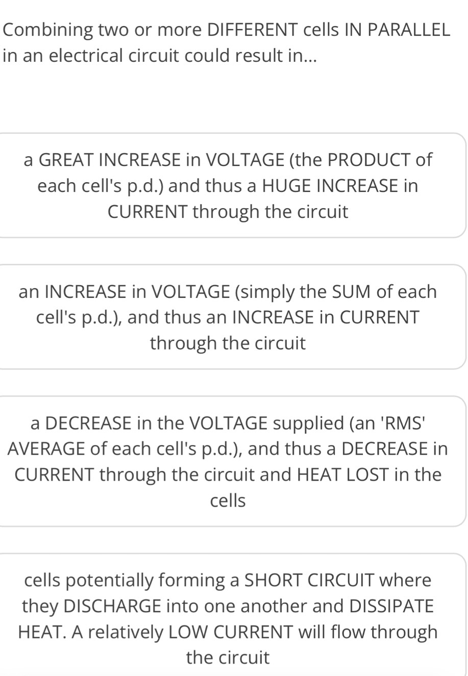 Combining two or more DIFFERENT cells IN PARALLEL
in an electrical circuit could result in...
a GREAT INCREASE in VOLTAGE (the PRODUCT of
each cell's p.d.) and thus a HUGE INCREASE in
CURRENT through the circuit
an INCREASE in VOLTAGE (simply the SUM of each
cell's p.d.), and thus an INCREASE in CURRENT
through the circuit
a DECREASE in the VOLTAGE supplied (an 'RMS'
AVERAGE of each cell's p.d.), and thus a DECREASE in
CURRENT through the circuit and HEAT LOST in the
cells
cells potentially forming a SHORT CIRCUIT where
they DISCHARGE into one another and DISSIPATE
HEAT. A relatively LOW CURRENT will flow through
the circuit