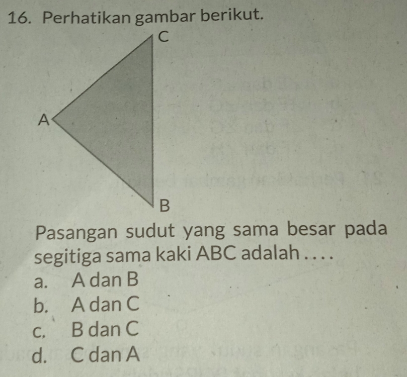 Perhatikan gambar berikut.
Pasangan sudut yang sama besar pada
segitiga sama kaki ABC adalah . . . .
a. A dan B
b. A dan C
c. B dan C
d. C dan A