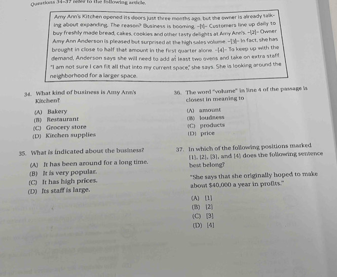refer to the following article.
Amy Ann's Kitchen opened its doors just three months ago, but the owner is already talk-
ing about expanding. The reason? Business is booming. -[1]- Customers line up daily to
buy freshly made bread, cakes, cookies and other tasty delights at Amy Ann's. -[2]- Ownen
Amy Ann Anderson is pleased but surprised at the high sales volume. -[3]- In fact, she has
brought in close to half that amount in the first quarter alone. -[4]- To keep up with the
demand, Anderson says she will need to add at least two ovens and take on extra staff.
"I am not sure I can fit all that into my current space," she says. She is looking around the
neighborhood for a larger space.
34. What kind of business is Amy Ann's 36. The word “volume” in line 4 of the passage is
Kitchen? closest in meaning to
(A) Bakery (A) amount
(B) Restaurant (B) loudness
(C) Grocery store (C) products
(D) Kitchen supplies (D)price
35. What is indicated about the business? 37. In which of the following positions marked
[1] [2],[3]
(A) It has been around for a long time. best belong? , and [4] does the following sentence
(B) It is very popular.
(C) It has high prices. "She says that she originally hoped to make
(D) Its staff is large. about $40,000 a year in profits.”
(A) [1]
(B) [2]
(C) [3]
(D) [4]