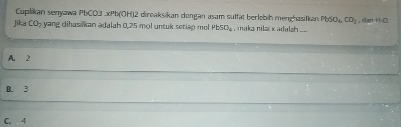 Cuplikan senyawa PbCO3.xPb(OH)2 direaksikan dengan asam sulfat berlebih menghasilkan PbSO_4, CO_2 , dan H_3O. 
Jika CO_2 yang dihasilkan adalah 0,25 mol untuk setiap mol PbSO_4 , maka nilai x adalah_
A. 2
B. 3
C. 4