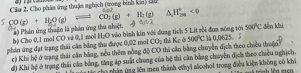 Cho phản ứng thuận nghịch (trong bình kin) sau:
CO(g)+H_2O(g) _  CO_2(g)+H_2(g) △ _rH_(298)^0<0</tex> 
a) Phản ứng thuận là phản ứng thu nhiệt. 
b) Cho 0,1 mol CO và 0, 1 mol H_2O vào bình kín với dung tích 5 Lít rồi đun nóng tới 500°C đến khi 
phản ứng đạt trạng thái cân bằng thu được 0,02 mol CO_2 thì Kc ở 500°C là 0,0625. 
c) Khi hệ ở trạng thái cân bằng, nếu thêm nồng độ CO thì cân bằng chuyển dịch theo chiều thuận. 
d) Khi hệ ở trạng thái cân bằng, tăng áp suất chung của hệ thì cân bằng chuyển dịch theo chiều nghịch. 
Các cho phản ứng lên men thành ethyl alcohol trong điều kiện không có khí 
trình lên men